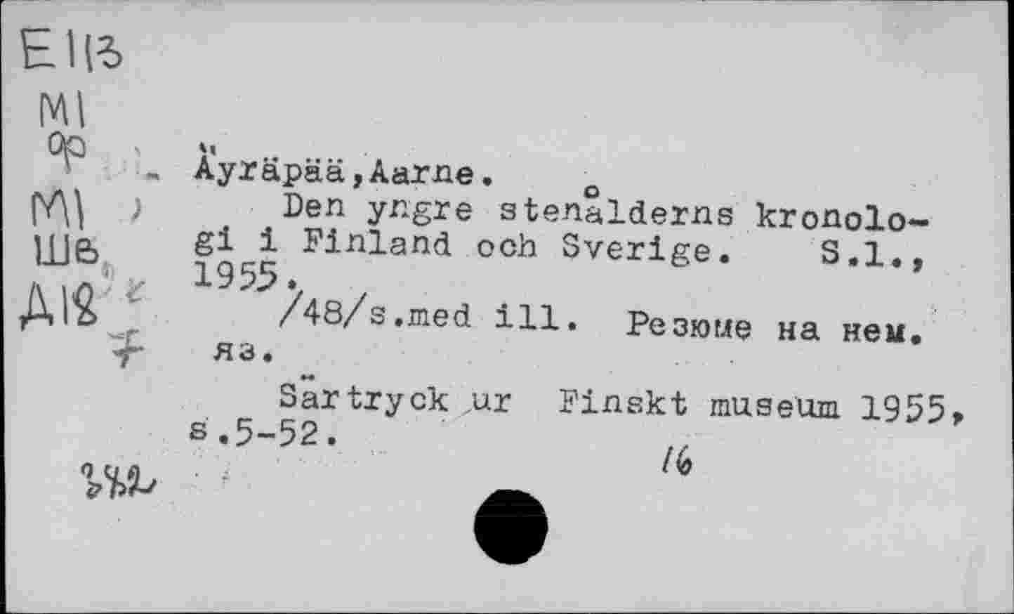 ﻿
Ml op > глі Г ше>
м
Ayräpää,Aarne.	о
Den yngre stenalderns kronolo-gi 1 Finland och Sverige. S.I., 19 55. .
/48/s,med ill. Резюме на нем. яз.
Sartryck „ur Finskt museum 1955» s.5-52.
